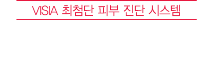 VISIA 최첨단 피부 진단 시스템 다시 되찾은 피부건강, 객관적으로 확인하세요